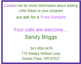 Contact me for more information about adding Little Steps to your program 
and ask for a Free Sample

Your calls are welcome ...
Sandy Briggs
Sandy@EducateNewParents.com     
 541-956-5476
715 Sleepy Hollow Loop
Grants Pass, OR 97527